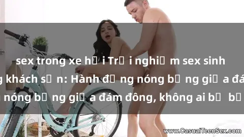 sex trong xe hơi Trải nghiệm sex sinh viên sôi động trong khách sạn: Hành động nóng bỏng giữa đám đông, không ai bị bỏ lỡ