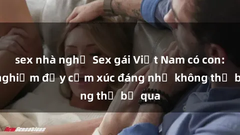 sex nhà nghỉ Sex gái Việt Nam có con: Trải nghiệm đầy cảm xúc đáng nhớ không thể bỏ qua