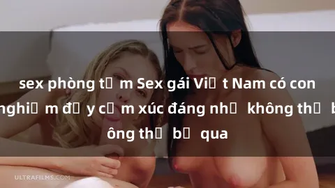 sex phòng tắm Sex gái Việt Nam có con: Trải nghiệm đầy cảm xúc đáng nhớ không thể bỏ qua